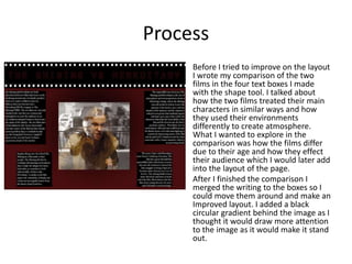 Process
• Before I tried to improve on the layout
I wrote my comparison of the two
films in the four text boxes I made
with the shape tool. I talked about
how the two films treated their main
characters in similar ways and how
they used their environments
differently to create atmosphere.
What I wanted to explore in the
comparison was how the films differ
due to their age and how they effect
their audience which I would later add
into the layout of the page.
• After I finished the comparison I
merged the writing to the boxes so I
could move them around and make an
Improved layout. I added a black
circular gradient behind the image as I
thought it would draw more attention
to the image as it would make it stand
out.
 