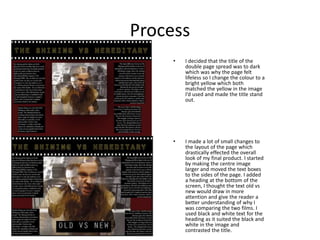 Process
• I decided that the title of the
double page spread was to dark
which was why the page felt
lifeless so I change the colour to a
bright yellow which both
matched the yellow in the image
I’d used and made the title stand
out.
• I made a lot of small changes to
the layout of the page which
drastically effected the overall
look of my final product. I started
by making the centre image
larger and moved the text boxes
to the sides of the page. I added
a heading at the bottom of the
screen, I thought the text old vs
new would draw in more
attention and give the reader a
better understanding of why I
was comparing the two films. I
used black and white text for the
heading as it suited the black and
white in the image and
contrasted the title.
 