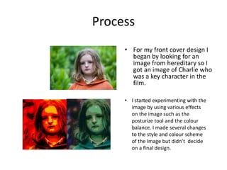 Process
• For my front cover design I
began by looking for an
image from hereditary so I
got an image of Charlie who
was a key character in the
film.
• I started experimenting with the
image by using various effects
on the image such as the
posturize tool and the colour
balance. I made several changes
to the style and colour scheme
of the Image but didn’t decide
on a final design.
 