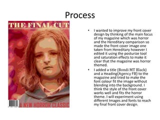 Process
• I wanted to improve my front cover
design by thinking of the main focus
of my magazine which was horror
and the Hereditary comparison so
made the front cover image one
taken from Hereditary however I
edited it using the posturize tool
and saturation effects to make it
clear that the magazine was horror
themed.
• I added a title (Bondi MT Black)
and a Heading(Agency FB) to the
magazine and tried to make the
font colour fit the image without
blending into the background. I
think the style of the front cover
works well and fits the horror
theme. I will experiment using
different Images and fonts to reach
my final front cover design.
 