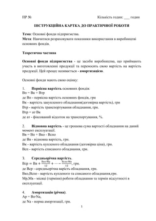 1
ПР № Кількість годин: ___ годин
ІНСТРУКЦІЙНА КАРТКА ДО ПРАКТИЧНОЇ РОБОТИ
Тема: Основні фонди підприємства.
Мета: Навчитися розраховувати показники використання в виробництві
основних фондів.
Теоретична частина
Основні фонди підприємства - це засоби виробництва, що приймають
участь в виготовленні продукції та переносять свою вартість на вартість
продукції. Цей процес називається - амортизацією.
Основні фонди мають свою оцінку:
1. Первісна вартість основних фондів:
Вп = Вк + Втр
де Вп - первісна вартість основних фондів, грн
Вк - вартість закупленого обладнання(договірна вартість), грн
Втр - вартість транспортування обладнання, грн.
Втр = ат∙Вк
де ат - фіксований відсоток на транспортування, %.
2. Відновна вартість - це грошова сума вартості обладнання на даний
момент експлуатації.
Вв = Вп + Вко - Вспо
де Вв - відновна вартість, грн.
Вк - вартість купленого обладнання (договірна ціна), грн.
Всп - вартість списаного обладнання, грн.
З. Середньорічна вартість.
, грн.
де Вср - середньорічна варість обладнання, грн.
Вко,Вспо - вартість купленого та списаного обладнання,грн.
Мр,Мв - місяці (терміни) роботи обладнання та термін відсутності в
експлуатації.
4. Амортизація (річна).
Ар = Вп Nа,
де Na - норма амортизації, грн.
 