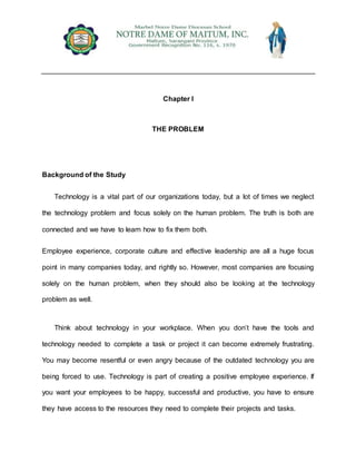 Chapter I
THE PROBLEM
Background of the Study
Technology is a vital part of our organizations today, but a lot of times we neglect
the technology problem and focus solely on the human problem. The truth is both are
connected and we have to learn how to fix them both.
Employee experience, corporate culture and effective leadership are all a huge focus
point in many companies today, and rightly so. However, most companies are focusing
solely on the human problem, when they should also be looking at the technology
problem as well.
Think about technology in your workplace. When you don’t have the tools and
technology needed to complete a task or project it can become extremely frustrating.
You may become resentful or even angry because of the outdated technology you are
being forced to use. Technology is part of creating a positive employee experience. If
you want your employees to be happy, successful and productive, you have to ensure
they have access to the resources they need to complete their projects and tasks.
 