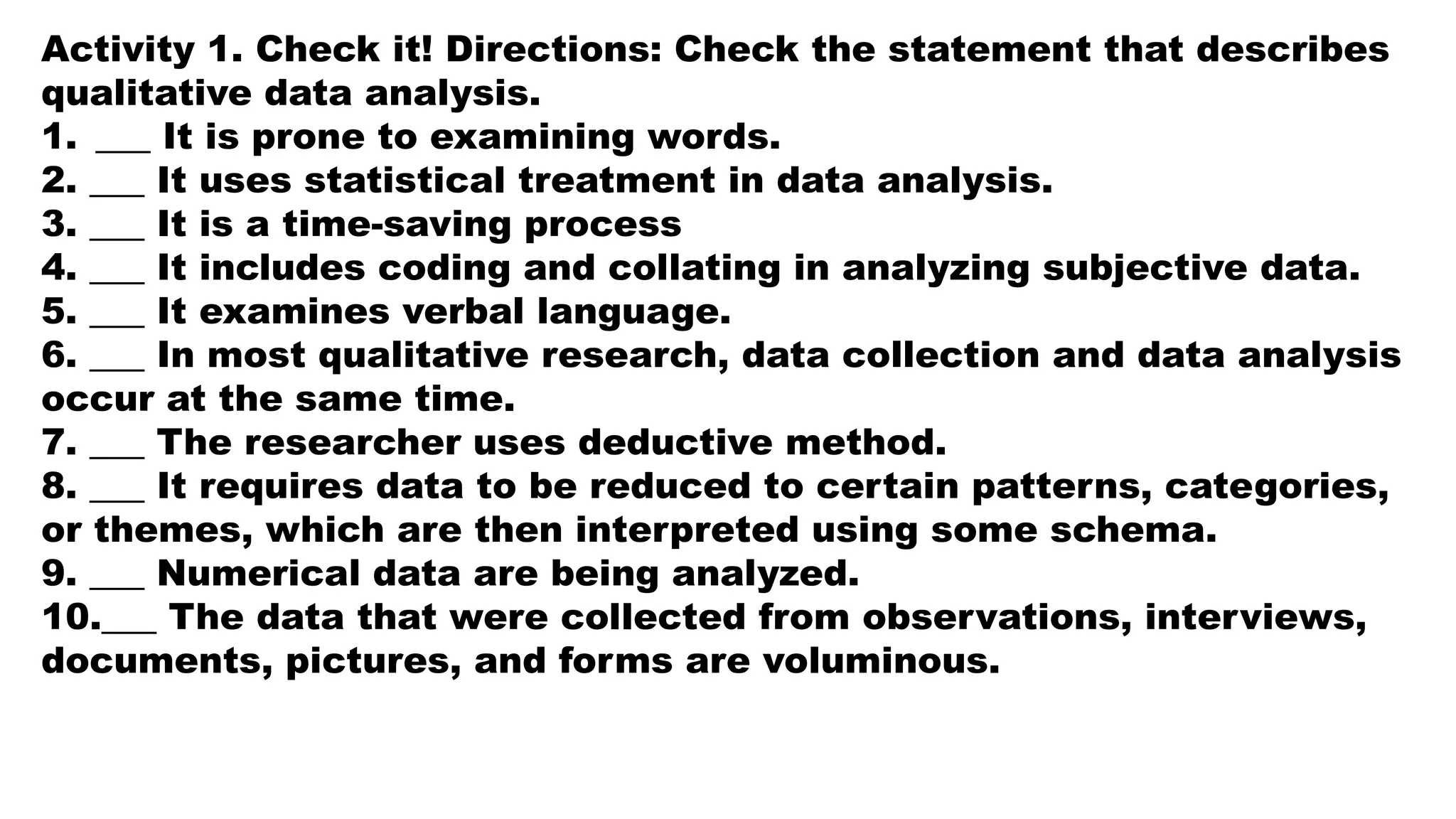 Activity 1. Check it! Directions: Check the statement that describes
qualitative data analysis.
1. ___ It is prone to examining words.
2. ___ It uses statistical treatment in data analysis.
3. ___ It is a time-saving process
4. ___ It includes coding and collating in analyzing subjective data.
5. ___ It examines verbal language.
6. ___ In most qualitative research, data collection and data analysis
occur at the same time.
7. ___ The researcher uses deductive method.
8. ___ It requires data to be reduced to certain patterns, categories,
or themes, which are then interpreted using some schema.
9. ___ Numerical data are being analyzed.
10.___ The data that were collected from observations, interviews,
documents, pictures, and forms are voluminous.
 