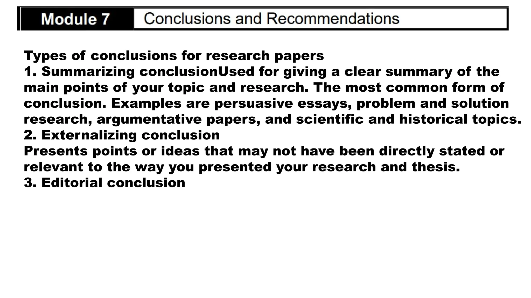 Types of conclusions for research papers
1. Summarizing conclusionUsed for giving a clear summary of the
main points of your topic and research. The most common form of
conclusion. Examples are persuasive essays, problem and solution
research, argumentative papers, and scientific and historical topics.
2. Externalizing conclusion
Presents points or ideas that may not have been directly stated or
relevant to the way you presented your research and thesis.
3. Editorial conclusion
 