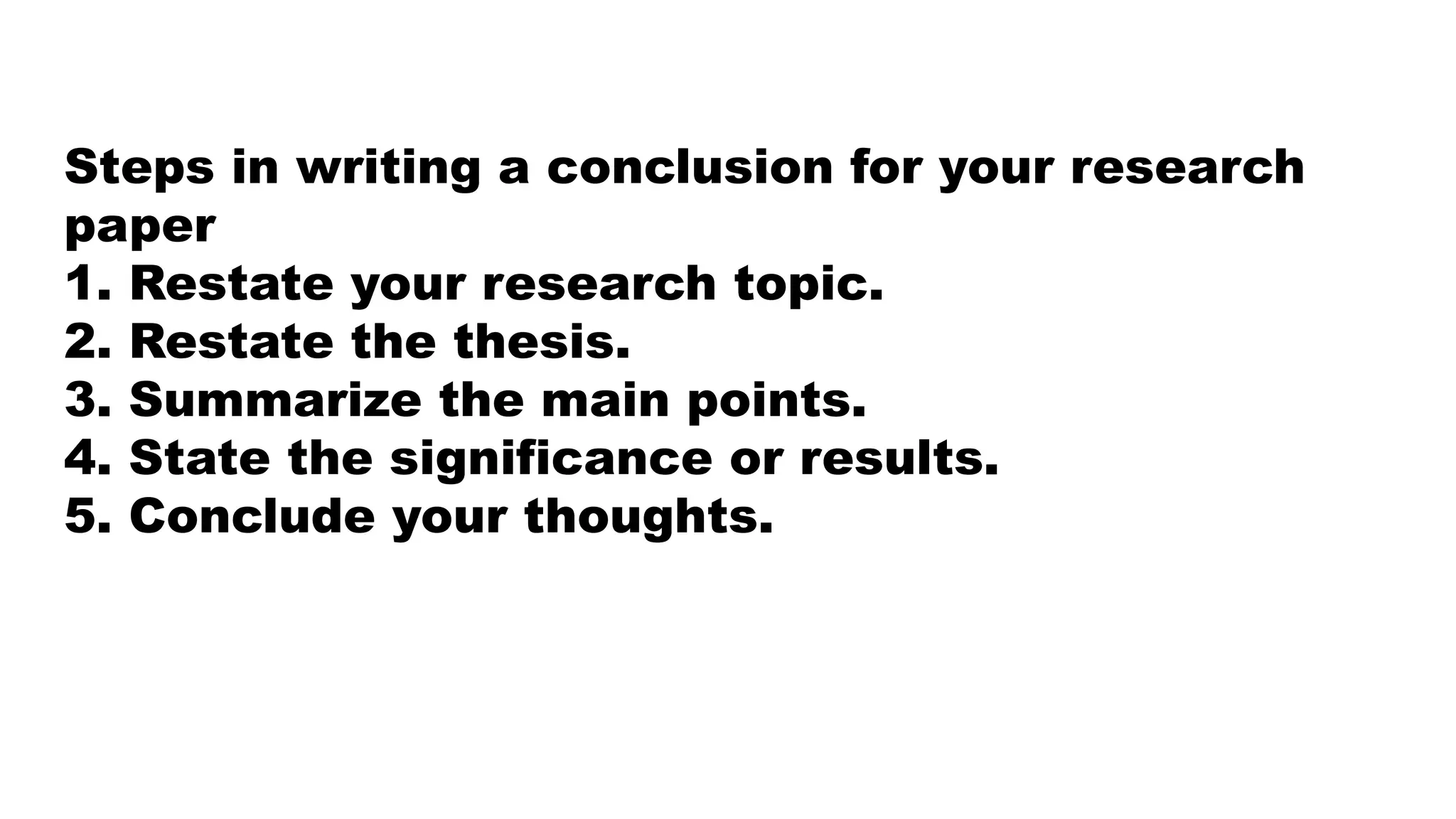 Steps in writing a conclusion for your research
paper
1. Restate your research topic.
2. Restate the thesis.
3. Summarize the main points.
4. State the significance or results.
5. Conclude your thoughts.
 