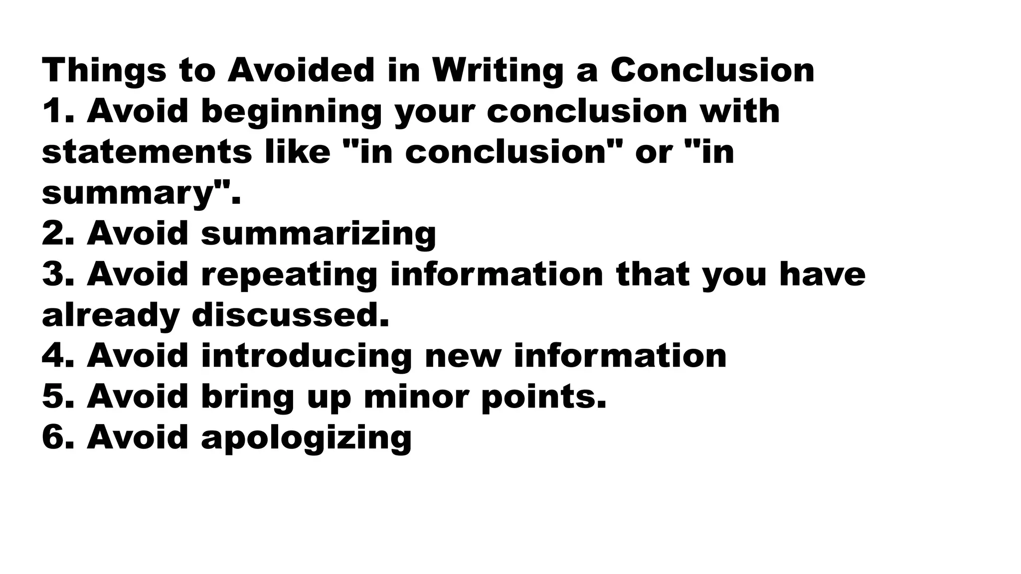 Things to Avoided in Writing a Conclusion
1. Avoid beginning your conclusion with
statements like "in conclusion" or "in
summary".
2. Avoid summarizing
3. Avoid repeating information that you have
already discussed.
4. Avoid introducing new information
5. Avoid bring up minor points.
6. Avoid apologizing
 