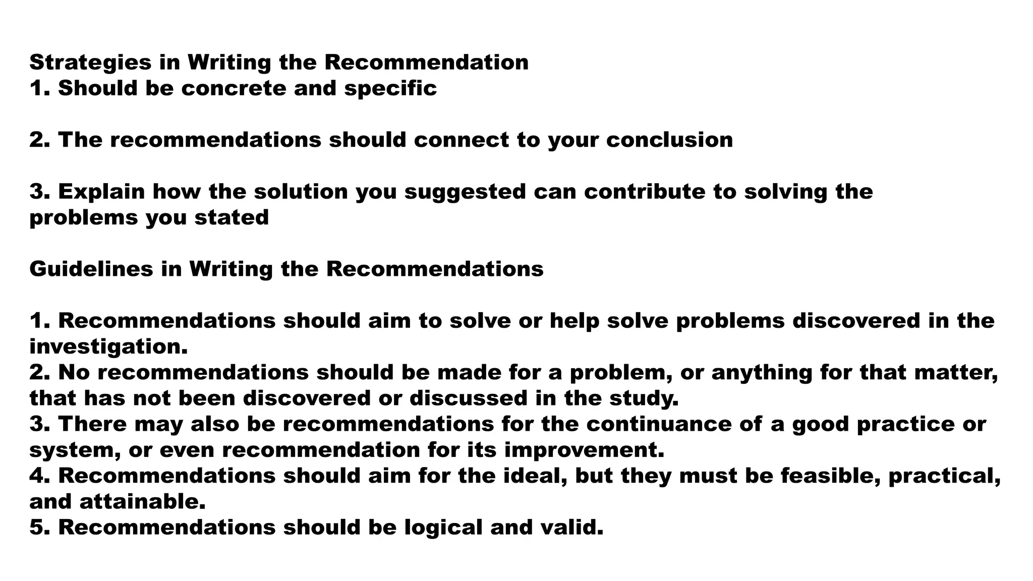 Strategies in Writing the Recommendation
1. Should be concrete and specific
2. The recommendations should connect to your conclusion
3. Explain how the solution you suggested can contribute to solving the
problems you stated
Guidelines in Writing the Recommendations
1. Recommendations should aim to solve or help solve problems discovered in the
investigation.
2. No recommendations should be made for a problem, or anything for that matter,
that has not been discovered or discussed in the study.
3. There may also be recommendations for the continuance of a good practice or
system, or even recommendation for its improvement.
4. Recommendations should aim for the ideal, but they must be feasible, practical,
and attainable.
5. Recommendations should be logical and valid.
 