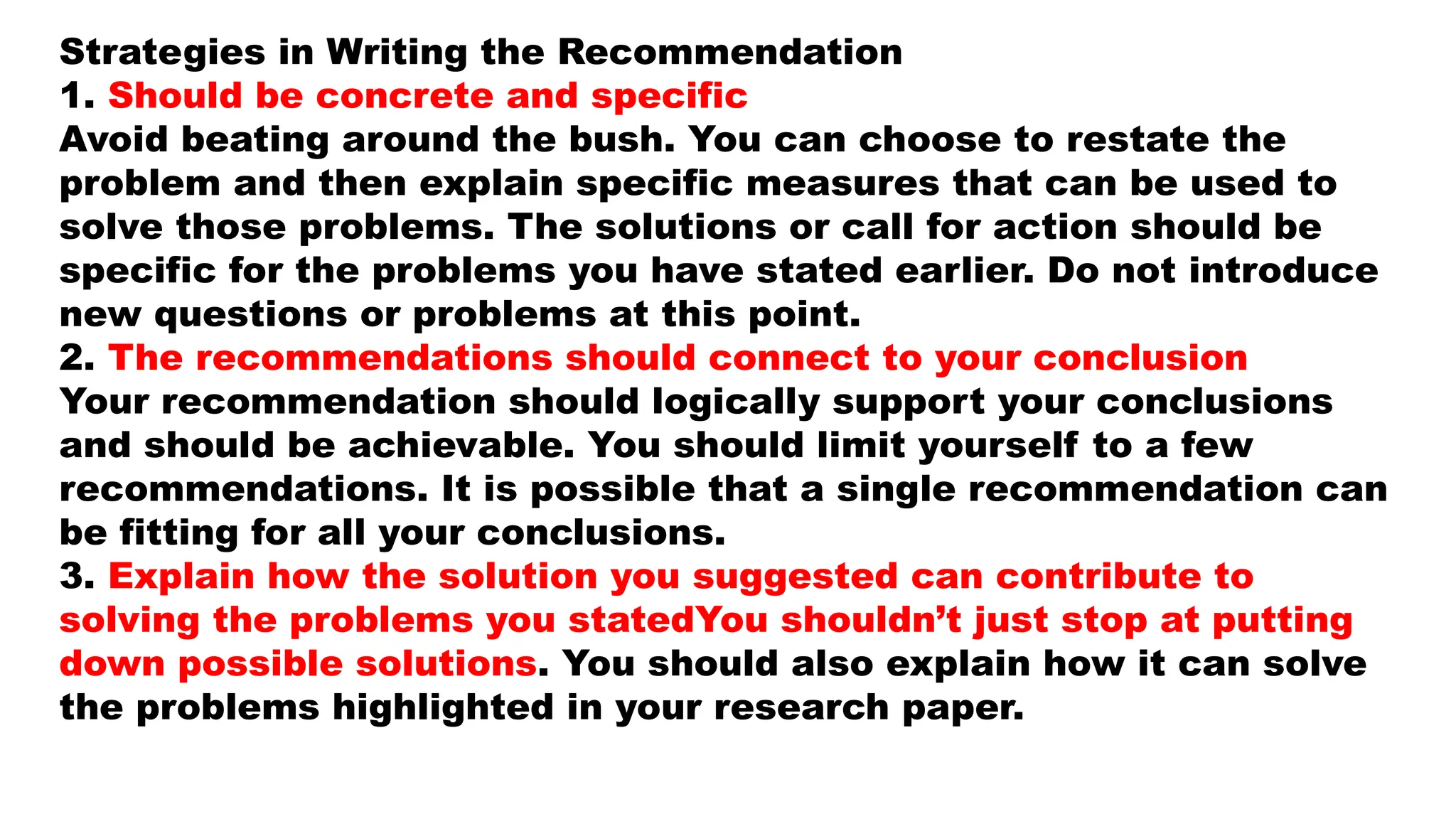 Strategies in Writing the Recommendation
1. Should be concrete and specific
Avoid beating around the bush. You can choose to restate the
problem and then explain specific measures that can be used to
solve those problems. The solutions or call for action should be
specific for the problems you have stated earlier. Do not introduce
new questions or problems at this point.
2. The recommendations should connect to your conclusion
Your recommendation should logically support your conclusions
and should be achievable. You should limit yourself to a few
recommendations. It is possible that a single recommendation can
be fitting for all your conclusions.
3. Explain how the solution you suggested can contribute to
solving the problems you statedYou shouldn’t just stop at putting
down possible solutions. You should also explain how it can solve
the problems highlighted in your research paper.
 