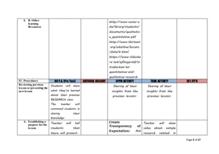 Page 3 of 17
4. B. Other
learning
Resources
http://www.xavier.e
du/library/students/
documents/qualitativ
e_quantitative.pdf
http://www.thirteen
.org/edonline/lessons
/data/b.html
https://www.slidesha
re.net/ejfitzgerald/in
troduction-to-
quantitative-and-
qualitative-research
IV. Procedures NO P.A. (Pre Test) NATIONAL HOLIDAY CPFM ACTIVITY TDAR ACTIVITY ID’L FIT’R
Reviewing previous
lesson or presenting the
newlesson
Students will share
what they’ve learned
about their previous
RESEARCH class.
The teacher will
commend students in
sharing their
knowledge.
Sharing of their
insights from the
previous lessons.
Sharing of their
insights from the
previous lessons.
A. Establishing a
purpose for the
lesson
Teacher will tell
students that
there will pretest.
Create
Transparency of
Expectation: Ask
Teacher will show
video about sample
research related in
 
