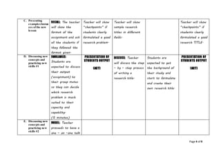 Page 4 of 9
C. Presenting
examples/instan
ces ofthe new
lesson
RECALL: The teacher
will show the
format of the
assignment and ask
all the students if
they followed the
format given.
Teacher will show
“checkpoints” if
students clearly
formulated a good
research problem.
Teacher will show
sample research
titles in different
fields.
Teacher will show
“checkpoints” if
students clearly
formulated a good
research TITLE.
D. Discussing new
concepts and
practicing new
skills #1
FAMILIARIZE:
Students are
expected to discuss
their output
(assignment) to
their group mates
so they can decide
which research
problem is much
suited to their
capacity and
capability.
(5 minutes)
PRESENTATION OF
STUDENTS OUTPUT
(ACT)
DISCUSS: Teacher
will discuss the step
– by – step process
of writing a
research title.
Students are
expected to get
the background of
their study and
start to formulate
and create their
own research title.
PRESENTATION OF
STUDENTS OUTPUT
(ACT)
E. Discussing new
concepts and
practicing new
skills #2
MODEL: Teacher
proceeds to have a
one – on –one talk
 