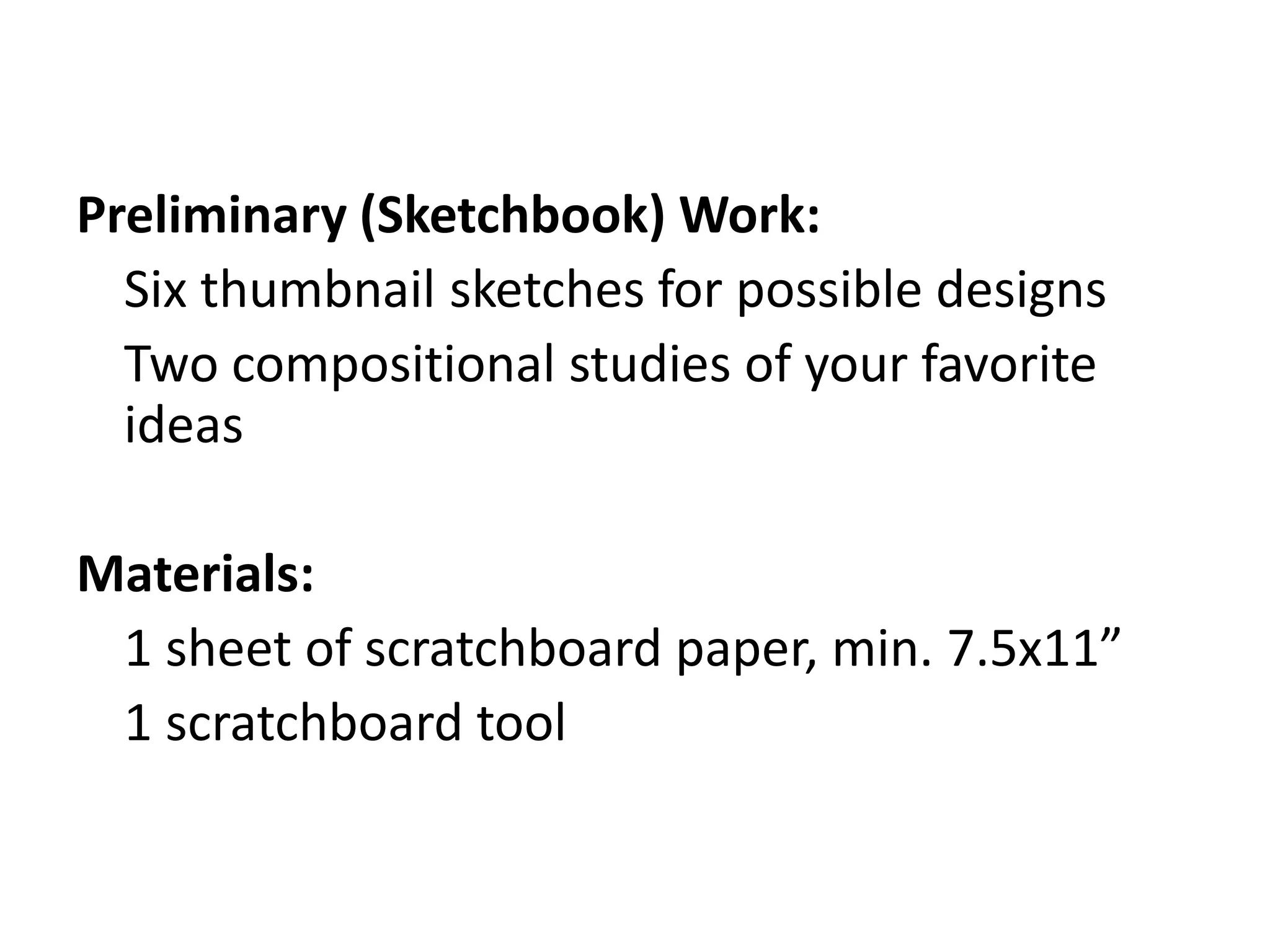 Preliminary (Sketchbook) Work:
Six thumbnail sketches for possible designs
Two compositional studies of your favorite
ideas
Materials:
1 sheet of scratchboard paper, min. 7.5x11”
1 scratchboard tool
 