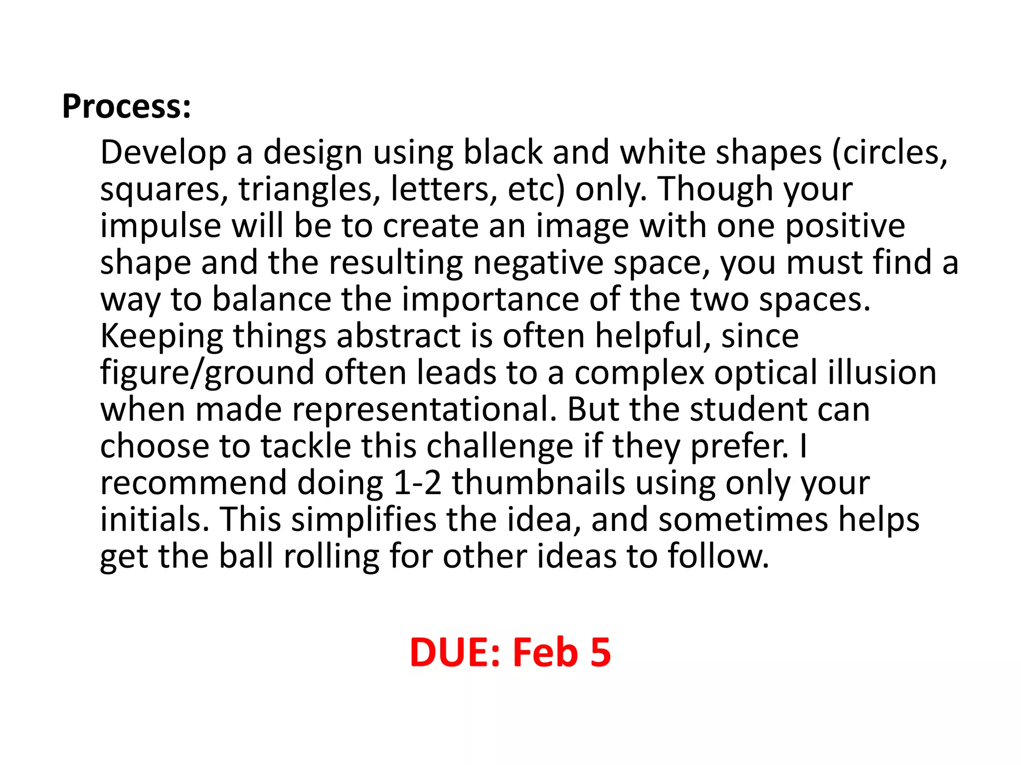 Process:
Develop a design using black and white shapes (circles,
squares, triangles, letters, etc) only. Though your
impulse will be to create an image with one positive
shape and the resulting negative space, you must find a
way to balance the importance of the two spaces.
Keeping things abstract is often helpful, since
figure/ground often leads to a complex optical illusion
when made representational. But the student can
choose to tackle this challenge if they prefer. I
recommend doing 1-2 thumbnails using only your
initials. This simplifies the idea, and sometimes helps
get the ball rolling for other ideas to follow.
DUE: Feb 5
 