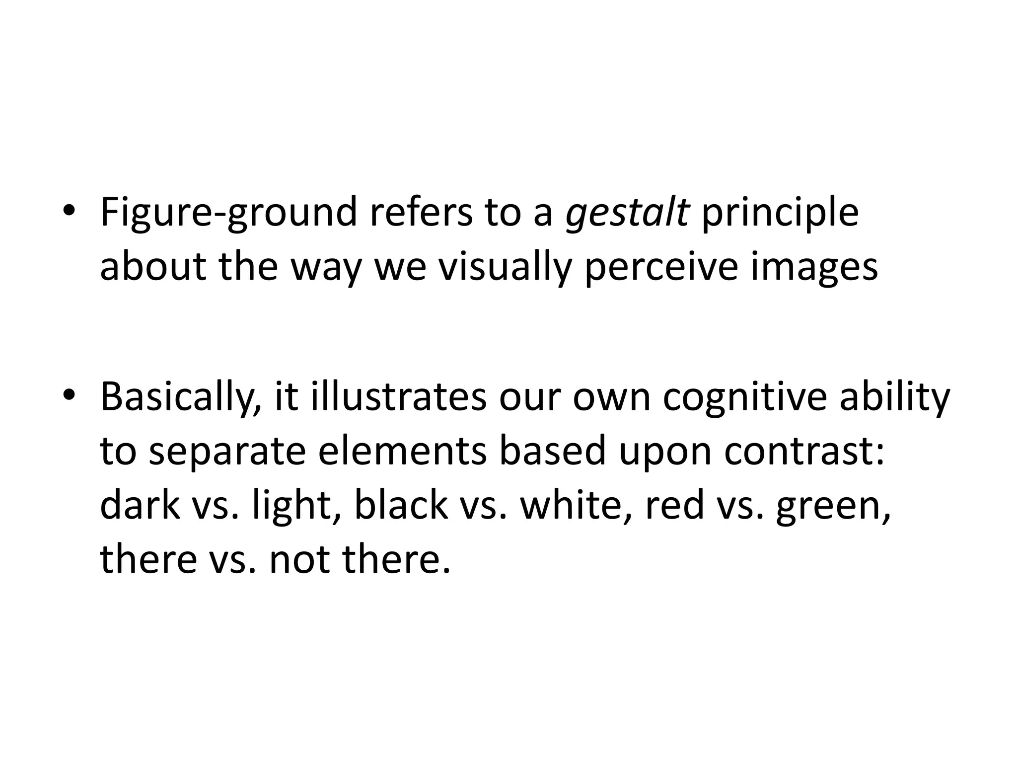 • Figure-ground refers to a gestalt principle
about the way we visually perceive images
• Basically, it illustrates our own cognitive ability
to separate elements based upon contrast:
dark vs. light, black vs. white, red vs. green,
there vs. not there.
 