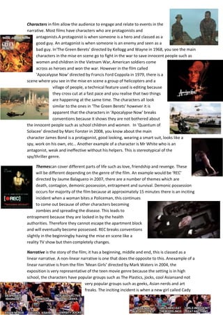 Characters in film allow the audience to engage and relate to events in the
narrative. Most films have characters who are protagonists and
antagonists.A protagonist is when someone is a hero and classed as a
good guy. An antagonist is when someone is an enemy and seen as a
bad guy. In‘The Green Berets’ directed by Kellogg and Wayne in 1968, you see the main
characters in the mise en scene go to fight in the war to save innocent people such as
women and children in the Vietnam War, American soldiers come
across as heroes and won the war. However in the film called
‘Apocalypse Now’ directed by Francis Ford Coppola in 1979, there is a
scene where you see in the mise en scene a group of helicopters and a
village of people, a technical feature used is editing because
they cross cut at a fast pace and you realise that two things
are happening at the same time. The characters all look
similar to the ones in ‘The Green Berets’ however it is
apparent that the characters in ‘Apocalypse Now’ breaks
conventions because it shows they are not bothered about
the innocent people such as school children and women. In ‘Quantum of
Solacee’ directed by Marc Forster in 2008, you know about the main
character James Bond is a protagonist, good looking, wearing a smart suit, looks like a
spy, work on his own, etc… Another example of a character is Mr White who is an
antagonist, weak and ineffective without his helpers. This is stereotypical of the
spy/thriller genre.
Themescan cover different parts of life such as love, friendship and revenge. These
will be different depending on the genre of the film. An example would be ‘REC’
directed by Jaume Balaguero in 2007, there are a number of themes which are
death, contagion, demonic possession, entrapment and survival. Demonic possession
occurs for majority of the film because at approximately 15 minutes there is an inciting
incident when a woman bites a Policeman, this continues
to come out because of other characters becoming
zombies and spreading the disease. This leads to
entrapment because they are locked in by the health
authorities. Therefore they cannot escape the apartment block
and will eventually become possessed. REC breaks conventions
slightly in the beginningby having the mise en scene like a
reality TV show but then completely changes.
Narrative is the story of the film; it has a beginning, middle and end, this is classed as a
linear narrative. A non-linear narrative is one that does the opposite to this. Anexample of a
linear narrative is from the film ‘Mean Girls’ directed by Mark Waters in 2004, the
exposition is very representative of the teen movie genre because the setting is in high
school, the characters have popular groups such as The Plastics, jocks, cool Asiansand not
very popular groups such as geeks, Asian nerds and art
freaks. The inciting incident is when a new girl called Cady

 