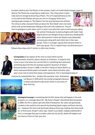 has been asked to join The Plastics in the canteen, Cady’s art freak friends thought a plan to
destroy The Plastics by using Cady as undercover. The rising action is when
Cady starts to change by becoming a Plastic. This isn’t expected because she
is not used to that lifestyle and you can see it is changing, firstly she is
starting to get revenge on ‘The Plastics’ but she soon becomes one of them.
The climax is when everyone finds out about the ‘Burn Book’ and a riot starts
which ends up the headmaster talking to them all in the auditorium. They all
start to apologise to each other until it is Janis’s turn who then starts to tell everyone about
her and her friends plan to destroy Regina with Cady’s help.
Regina storms out and gets hit by a school bus, breaking her
spine. Denouement is when the Plastics have disbanded;
everyone gets along with each other but in their own
groups. There is no longer a group that everyone hates in
their year group. This is a typical linear narrative because it
follows these steps and it’s similar to other teen movies.

Iconographycan be aspects of the mise en scene which convey
representations of events, places, themes or characters. It isaspects that
come to your mind when you see the film;it is something that represents
something about the film.An example would be ‘Quantum of Solace’
directed by Marc Forster in 2008, in the film it shows an Aston Martin car
which represents British power and wealth. James Bond and other spies
wear smart suits to show their power and experience. This is stereotypical type of
costume for action/thriller film. Another film would be ‘Leon’ directed by
Luc Besson in 1994 which has strong iconography because
it shows taxis/world trade centre which is very iconic of
New York City.

Ideological message is something that the film shows that will happen in the end
and gives us a message about life. ‘My Sister’s Keeper’ directed by Nick Cassavetes
in 2009, this film is about a girl who died of leukaemia. Her sister was genetically
created so she could try and save her by donating blood, organs and bone marrow,
etc… However the story ends by the girl dying as there was nothing more they could
do. In final scene, the girl’s sister says, ‘Death is just death, nobody understands it’.
This is a message that says no matter what you try and do, death will happen and
you have to move on from your loss.

 