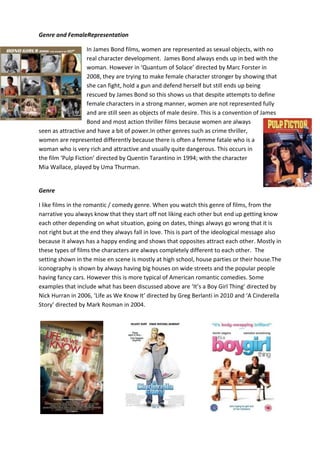 Genre and FemaleRepresentation
In James Bond films, women are represented as sexual objects, with no
real character development. James Bond always ends up in bed with the
woman. However in ‘Quantum of Solace’ directed by Marc Forster in
2008, they are trying to make female character stronger by showing that
she can fight, hold a gun and defend herself but still ends up being
rescued by James Bond so this shows us that despite attempts to define
female characters in a strong manner, women are not represented fully
and are still seen as objects of male desire. This is a convention of James
Bond and most action thriller films because women are always
seen as attractive and have a bit of power.In other genres such as crime thriller,
women are represented differently because there is often a femme fatale who is a
woman who is very rich and attractive and usually quite dangerous. This occurs in
the film ‘Pulp Fiction’ directed by Quentin Tarantino in 1994; with the character
Mia Wallace, played by Uma Thurman.

Genre
I like films in the romantic / comedy genre. When you watch this genre of films, from the
narrative you always know that they start off not liking each other but end up getting know
each other depending on what situation, going on dates, things always go wrong that it is
not right but at the end they always fall in love. This is part of the ideological message also
because it always has a happy ending and shows that opposites attract each other. Mostly in
these types of films the characters are always completely different to each other. The
setting shown in the mise en scene is mostly at high school, house parties or their house.The
iconography is shown by always having big houses on wide streets and the popular people
having fancy cars. However this is more typical of American romantic comedies. Some
examples that include what has been discussed above are ‘It’s a Boy Girl Thing’ directed by
Nick Hurran in 2006, ‘Life as We Know It’ directed by Greg Berlanti in 2010 and ‘A Cinderella
Story’ directed by Mark Rosman in 2004.

 