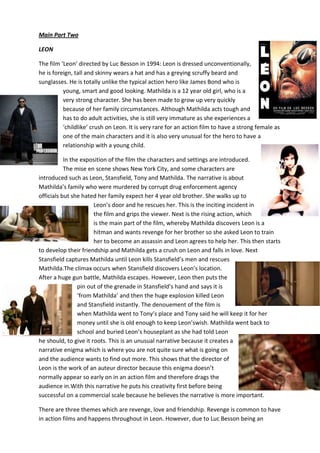 Main Part Two
LEON
The film ‘Leon’ directed by Luc Besson in 1994: Leon is dressed unconventionally,
he is foreign, tall and skinny wears a hat and has a greying scruffy beard and
sunglasses. He is totally unlike the typical action hero like James Bond who is
young, smart and good looking. Mathilda is a 12 year old girl, who is a
very strong character. She has been made to grow up very quickly
because of her family circumstances. Although Mathilda acts tough and
has to do adult activities, she is still very immature as she experiences a
‘childlike’ crush on Leon. It is very rare for an action film to have a strong female as
one of the main characters and it is also very unusual for the hero to have a
relationship with a young child.
In the exposition of the film the characters and settings are introduced.
The mise en scene shows New York City, and some characters are
introduced such as Leon, Stansfield, Tony and Mathilda. The narrative is about
Mathilda’s family who were murdered by corrupt drug enforcement agency
officials but she hated her family expect her 4 year old brother. She walks up to
Leon’s door and he rescues her. This is the inciting incident in
the film and grips the viewer. Next is the rising action, which
is the main part of the film, whereby Mathilda discovers Leon is a
hitman and wants revenge for her brother so she asked Leon to train
her to become an assassin and Leon agrees to help her. This then starts
to develop their friendship and Mathilda gets a crush on Leon and falls in love. Next
Stansfield captures Mathilda until Leon kills Stansfield’s men and rescues
Mathilda.The climax occurs when Stansfield discovers Leon’s location.
After a huge gun battle, Mathilda escapes. However, Leon then puts the
pin out of the grenade in Stansfield’s hand and says it is
‘from Mathilda’ and then the huge explosion killed Leon
and Stansfield instantly. The denouement of the film is
when Mathilda went to Tony’s place and Tony said he will keep it for her
money until she is old enough to keep Leon’swish. Mathilda went back to
school and buried Leon’s houseplant as she had told Leon
he should, to give it roots. This is an unusual narrative because it creates a
narrative enigma which is where you are not quite sure what is going on
and the audience wants to find out more. This shows that the director of
Leon is the work of an auteur director because this enigma doesn’t
normally appear so early on in an action film and therefore drags the
audience in.With this narrative he puts his creativity first before being
successful on a commercial scale because he believes the narrative is more important.
There are three themes which are revenge, love and friendship. Revenge is common to have
in action films and happens throughout in Leon. However, due to Luc Besson being an

 