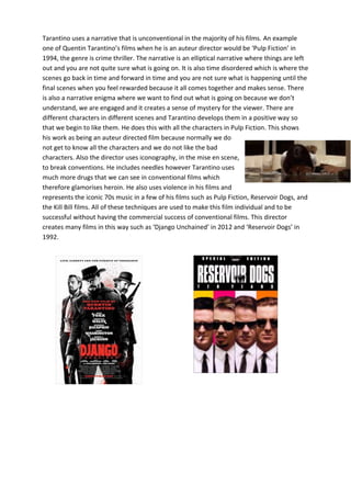 Tarantino uses a narrative that is unconventional in the majority of his films. An example
one of Quentin Tarantino’s films when he is an auteur director would be ‘Pulp Fiction’ in
1994, the genre is crime thriller. The narrative is an elliptical narrative where things are left
out and you are not quite sure what is going on. It is also time disordered which is where the
scenes go back in time and forward in time and you are not sure what is happening until the
final scenes when you feel rewarded because it all comes together and makes sense. There
is also a narrative enigma where we want to find out what is going on because we don’t
understand, we are engaged and it creates a sense of mystery for the viewer. There are
different characters in different scenes and Tarantino develops them in a positive way so
that we begin to like them. He does this with all the characters in Pulp Fiction. This shows
his work as being an auteur directed film because normally we do
not get to know all the characters and we do not like the bad
characters. Also the director uses iconography, in the mise en scene,
to break conventions. He includes needles however Tarantino uses
much more drugs that we can see in conventional films which
therefore glamorises heroin. He also uses violence in his films and
represents the iconic 70s music in a few of his films such as Pulp Fiction, Reservoir Dogs, and
the Kill Bill films. All of these techniques are used to make this film individual and to be
successful without having the commercial success of conventional films. This director
creates many films in this way such as ‘Django Unchained’ in 2012 and ‘Reservoir Dogs’ in
1992.

 