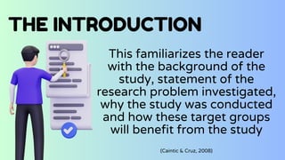 THE INTRODUCTION
This familiarizes the reader
with the background of the
study, statement of the
research problem investigated,
why the study was conducted
and how these target groups
will benefit from the study
(Caintic & Cruz, 2008)
 