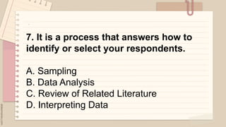 .
7. It is a process that answers how to
identify or select your respondents.
A. Sampling
B. Data Analysis
C. Review of Related Literature
D. Interpreting Data
 