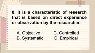 .
8. It is a characteristic of research
that is based on direct experience
or observation by the researcher.
A. Objective C. Controlled
B. Systematic D. Empirical
 
