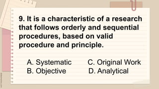 .
9. It is a characteristic of a research
that follows orderly and sequential
procedures, based on valid
procedure and principle.
A. Systematic C. Original Work
B. Objective D. Analytical
 