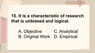 .
10. It is a characteristic of research
that is unbiased and logical.
A. Objective C. Analytical
B. Original Work D. Empirical
 