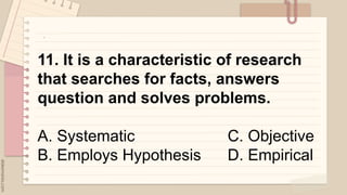 .
11. It is a characteristic of research
that searches for facts, answers
question and solves problems.
A. Systematic C. Objective
B. Employs Hypothesis D. Empirical
 