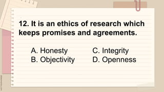 .
12. It is an ethics of research which
keeps promises and agreements.
A. Honesty C. Integrity
B. Objectivity D. Openness
 