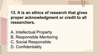.
13. It is an ethics of research that gives
proper acknowledgment or credit to all
researchers.
A. Intellectual Property
B. Responsible Mentoring
C. Social Responsible
D. Confidentiality
 