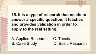 .
15. It is a type of research that needs to
answer a specific question. It teaches
and provides validation in order to
apply to the real setting.
A. Applied Research C. Thesis
B. Case Study D. Basic Research
 