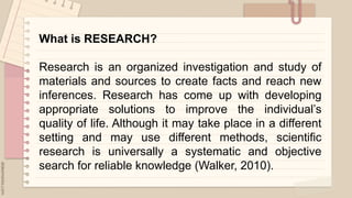 .
What is RESEARCH?
Research is an organized investigation and study of
materials and sources to create facts and reach new
inferences. Research has come up with developing
appropriate solutions to improve the individual’s
quality of life. Although it may take place in a different
setting and may use different methods, scientific
research is universally a systematic and objective
search for reliable knowledge (Walker, 2010).
 