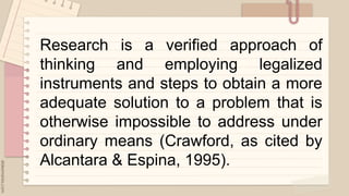 .
Research is a verified approach of
thinking and employing legalized
instruments and steps to obtain a more
adequate solution to a problem that is
otherwise impossible to address under
ordinary means (Crawford, as cited by
Alcantara & Espina, 1995).
 