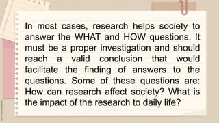 .
In most cases, research helps society to
answer the WHAT and HOW questions. It
must be a proper investigation and should
reach a valid conclusion that would
facilitate the finding of answers to the
questions. Some of these questions are:
How can research affect society? What is
the impact of the research to daily life?
 