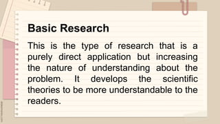 .
Basic Research
This is the type of research that is a
purely direct application but increasing
the nature of understanding about the
problem. It develops the scientific
theories to be more understandable to the
readers.
 