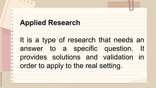 .
Applied Research
It is a type of research that needs an
answer to a specific question. It
provides solutions and validation in
order to apply to the real setting.
 