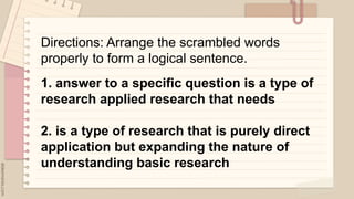 .
Directions: Arrange the scrambled words
properly to form a logical sentence.
1. answer to a specific question is a type of
research applied research that needs
2. is a type of research that is purely direct
application but expanding the nature of
understanding basic research
 