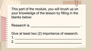 .
This part of the module, you will brush up on
your knowledge of the lesson by filling in the
blanks below:
Research is __________________________ .
Give at least two (2) importance of research.
1. ___________________________________
2. ___________________________________
 