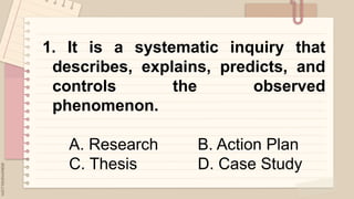 1. It is a systematic inquiry that
describes, explains, predicts, and
controls the observed
phenomenon.
A. Research B. Action Plan
C. Thesis D. Case Study
 