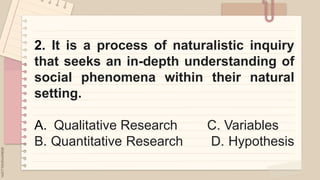 2. It is a process of naturalistic inquiry
that seeks an in-depth understanding of
social phenomena within their natural
setting.
A. Qualitative Research C. Variables
B. Quantitative Research D. Hypothesis
 