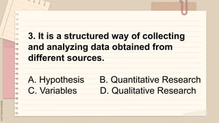 3. It is a structured way of collecting
and analyzing data obtained from
different sources.
A. Hypothesis B. Quantitative Research
C. Variables D. Qualitative Research
 
