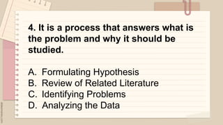 4. It is a process that answers what is
the problem and why it should be
studied.
A. Formulating Hypothesis
B. Review of Related Literature
C. Identifying Problems
D. Analyzing the Data
 