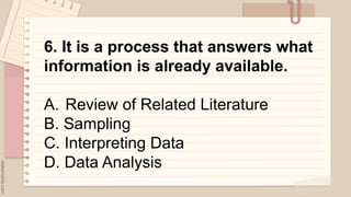 .
6. It is a process that answers what
information is already available.
A. Review of Related Literature
B. Sampling
C. Interpreting Data
D. Data Analysis
 