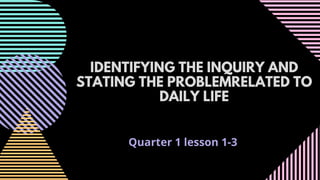 Quarter 1 lesson 1-3
IDENTIFYING THE INQUIRY AND
STATING THE PROBLEMRELATED TO
DAILY LIFE
 