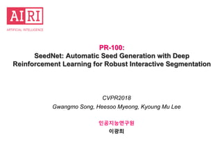 PR-100:
SeedNet: Automatic Seed Generation with Deep
Reinforcement Learning for Robust Interactive Segmentation
CVPR2018
Gwangmo Song, Heesoo Myeong, Kyoung Mu Lee
인공지능연구원
이광희
 