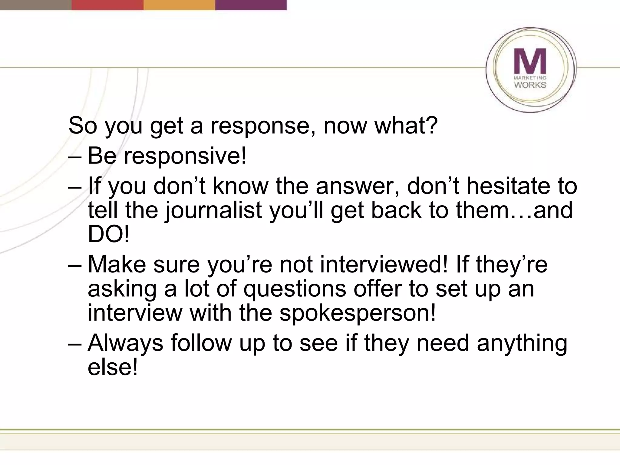 So you get a response, now what? Be responsive! If you don’t know the answer, don’t hesitate to tell the journalist you’ll get back to them…and DO! Make sure you’re not interviewed! If they’re asking a lot of questions offer to set up an interview with the spokesperson! Always follow up to see if they need anything else! 