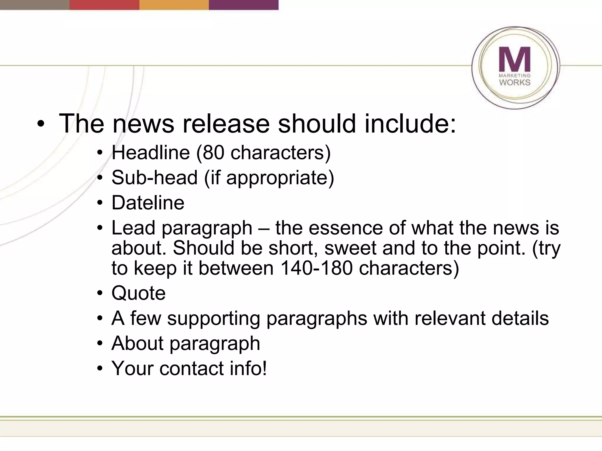The news release should include: Headline (80 characters) Sub-head (if appropriate) Dateline  Lead paragraph – the essence of what the news is about. Should be short, sweet and to the point. (try to keep it between 140-180 characters) Quote A few supporting paragraphs with relevant details About paragraph Your contact info! 