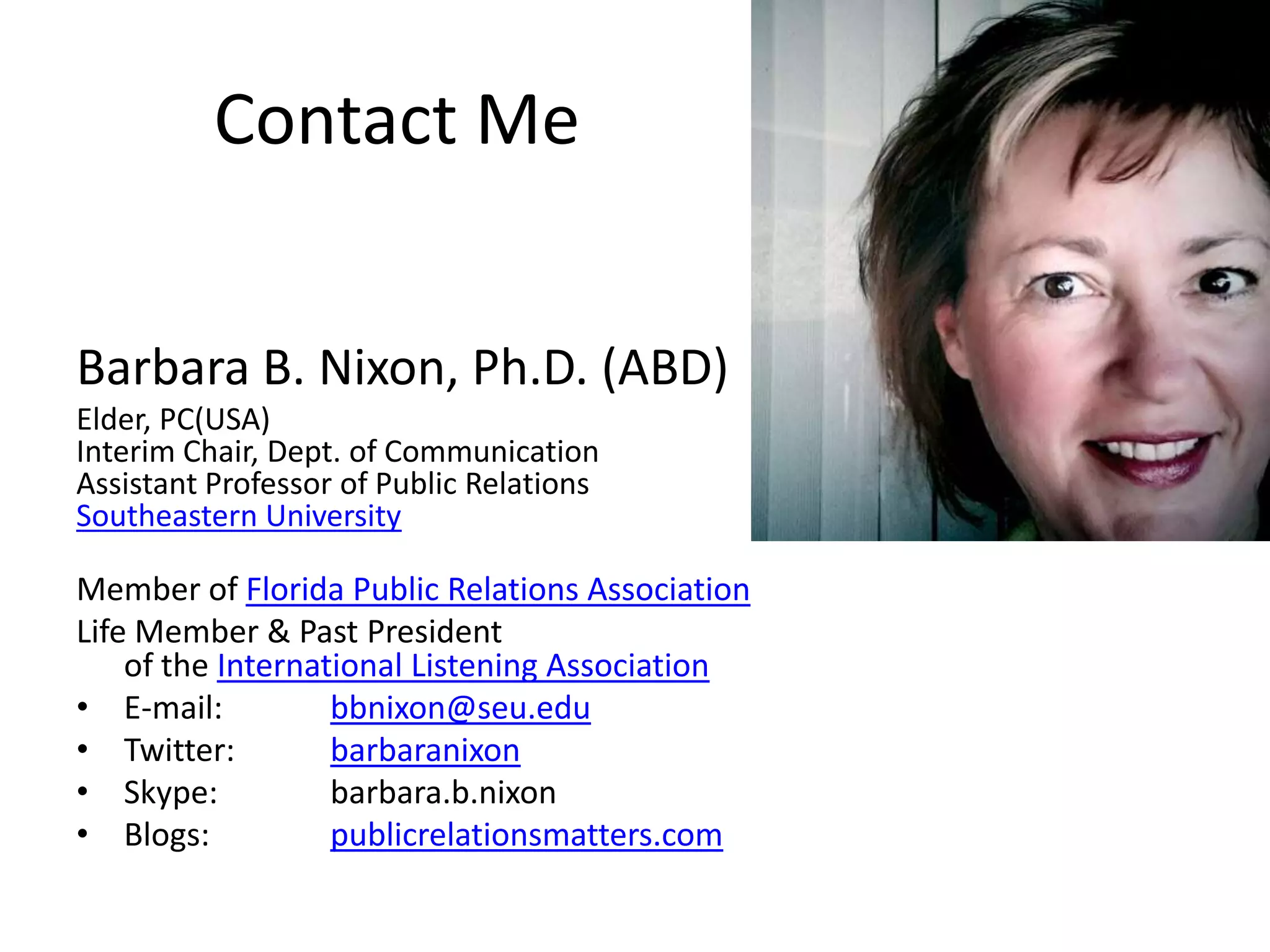 Contact MeBarbara B. Nixon, Ph.D. (ABD)Elder, PC(USA)Interim Chair, Dept. of CommunicationAssistant Professor of Public RelationsSoutheastern UniversityMember of Florida Public Relations AssociationLife Member & Past President                                                                                     of the International Listening AssociationE-mail: 	bbnixon@seu.eduTwitter: 	barbaranixonSkype: 	barbara.b.nixonBlogs:  	publicrelationsmatters.com