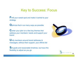 Key to Success: Focus
Find your sweet spot and make it central to y
     y           p                          your
strategy

Optimize that in as many ways as possible
                       y   y


Center your plan on a few key themes that
address your members’ needs and support y
        y                         pp your
brand

Unify members around brand attributes &
messages; without their support, your efforts fail

Set goals and reasonable timelines, but have the
flexibility to adjust as you go
                                                     16
 