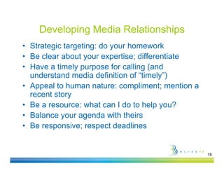 Developing Media Relationships
• Strategic targeting: do your homework
• B clear about your expertise; diff
  Be l       b t             ti  differentiate
                                         ti t
• Have a timely purpose for calling (and
  understand media definition of “timely”)
                                  timely )
• Appeal to human nature: compliment; mention a
  recent story
             y
• Be a resource: what can I do to help you?
• Balance your agenda with theirs
           y      g
• Be responsive; respect deadlines


                                                  18
 